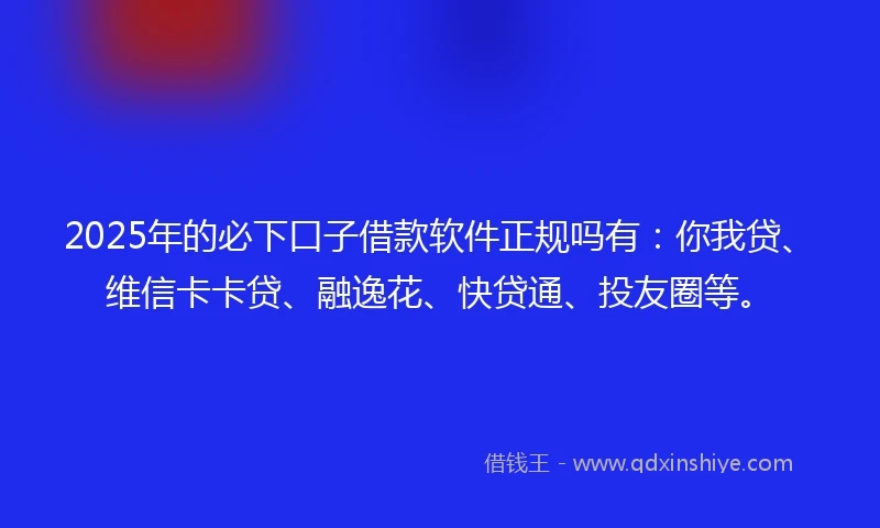 2025年的必下口子借款软件正规吗有:你我贷、维信卡卡贷、融逸花、快贷通、投友圈等。