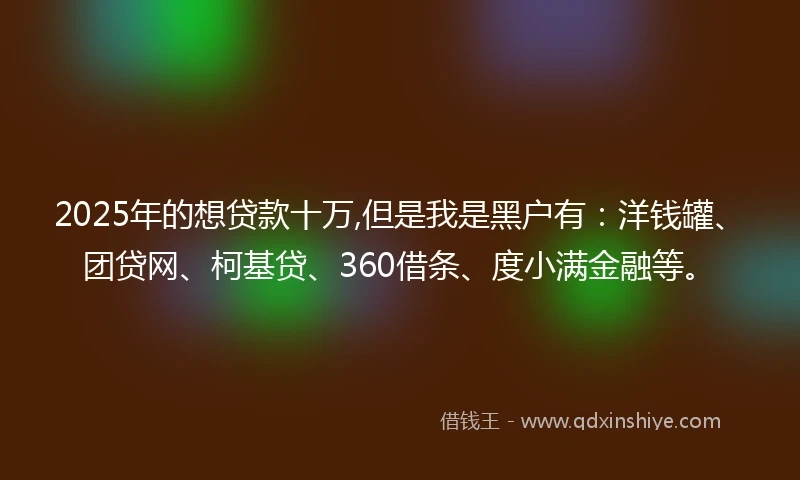 2025年的想贷款十万,但是我是黑户有：洋钱罐、团贷网、柯基贷、360借条、度小满金融等。