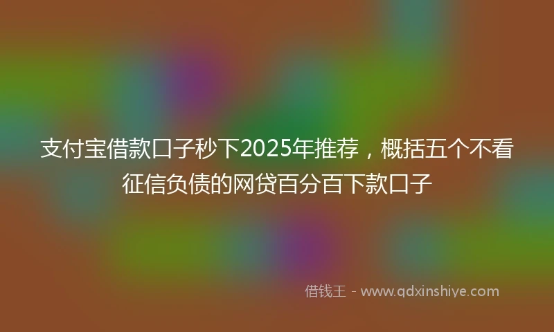 支付宝借款口子秒下2025年推荐，概括五个不看征信负债的网贷百分百下款口子