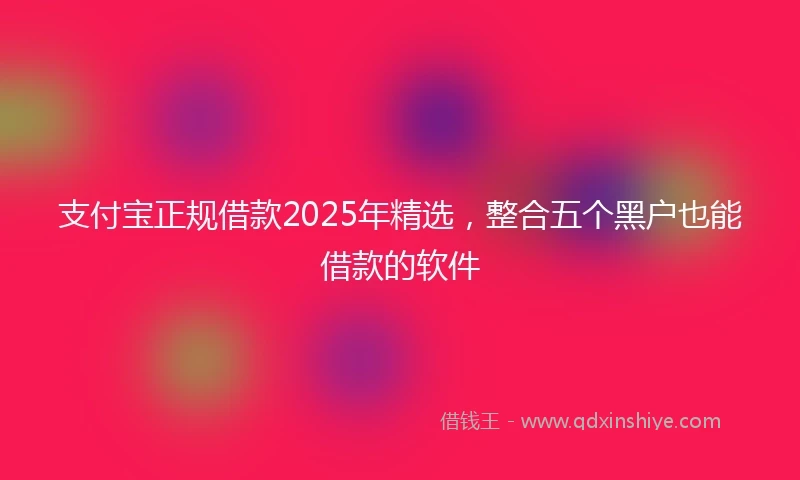 支付宝正规借款2025年精选，整合五个黑户也能借款的软件