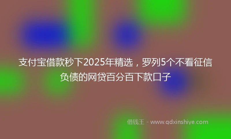 支付宝借款秒下2025年精选，罗列5个不看征信负债的网贷百分百下款口子