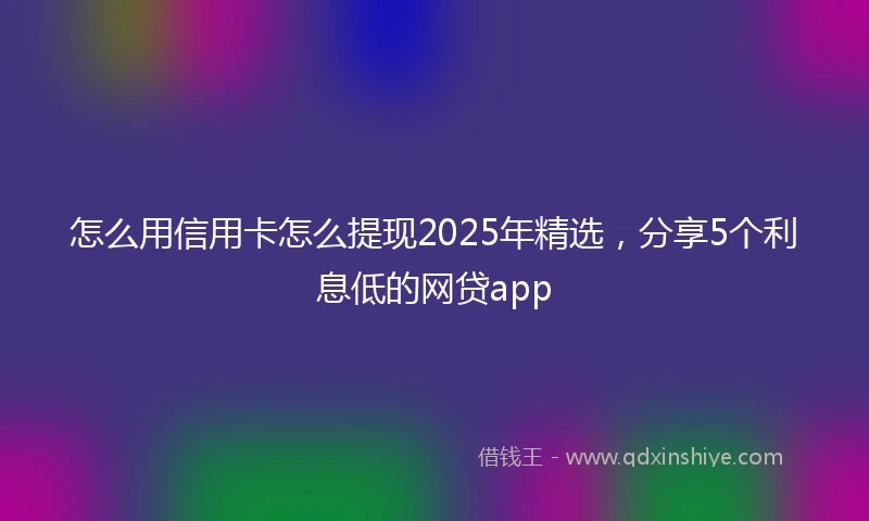 怎么用信用卡怎么提现2025年精选，分享5个利息低的网贷app