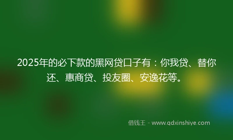 2025年的必下款的黑网贷口子有：你我贷、替你还、惠商贷、投友圈、安逸花等。