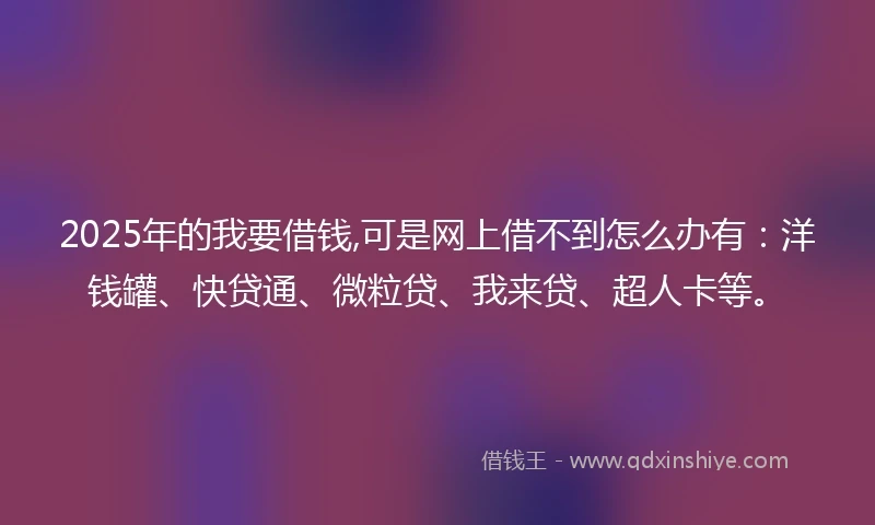 2025年的我要借钱,可是网上借不到怎么办有：洋钱罐、快贷通、微粒贷、我来贷、超人卡等。