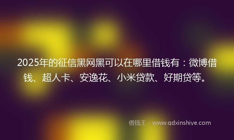 2025年的征信黑网黑可以在哪里借钱有：微博借钱、超人卡、安逸花、小米贷款、好期贷等。