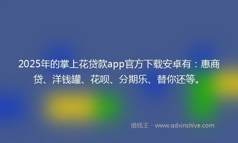 2025年的掌上花贷款app官方下载安卓有：惠商贷、洋钱罐、花呗、分期乐、替你还等。