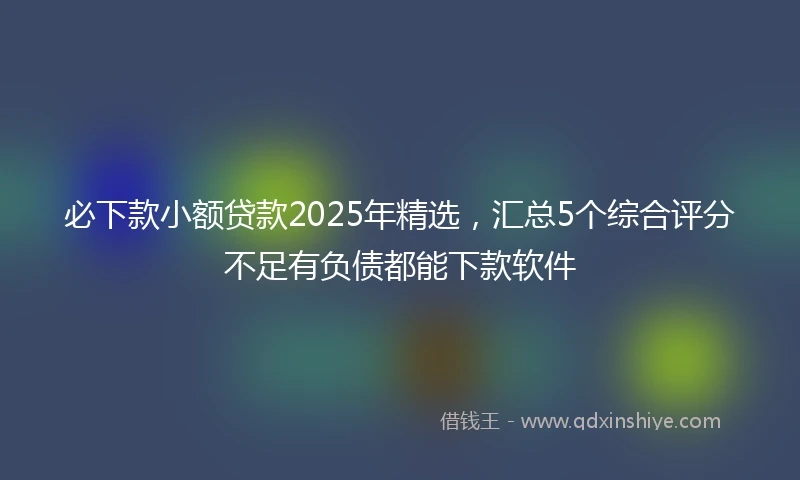 必下款小额贷款2025年精选，汇总5个综合评分不足有负债都能下款软件