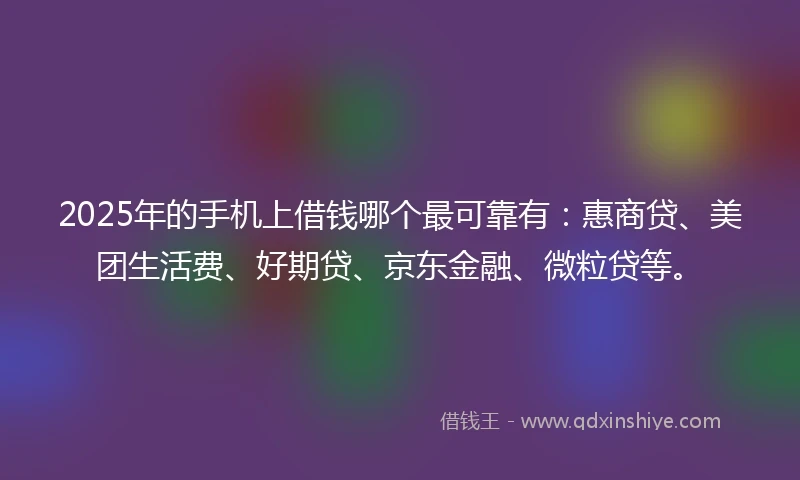 2025年的手机上借钱哪个最可靠有：惠商贷、美团生活费、好期贷、京东金融、微粒贷等。