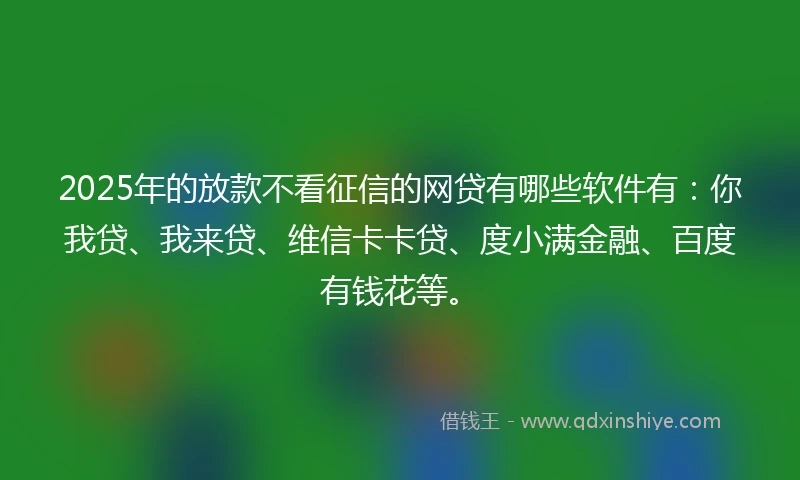 2025年的放款不看征信的网贷有哪些软件有:你我贷、我来贷、维信卡卡贷、度小满金融、百度有钱花等。