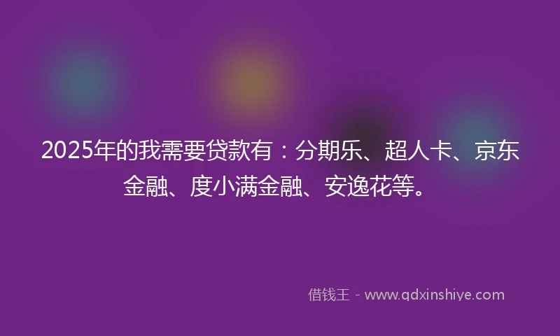 2025年的我需要贷款有：分期乐、超人卡、京东金融、度小满金融、安逸花等。