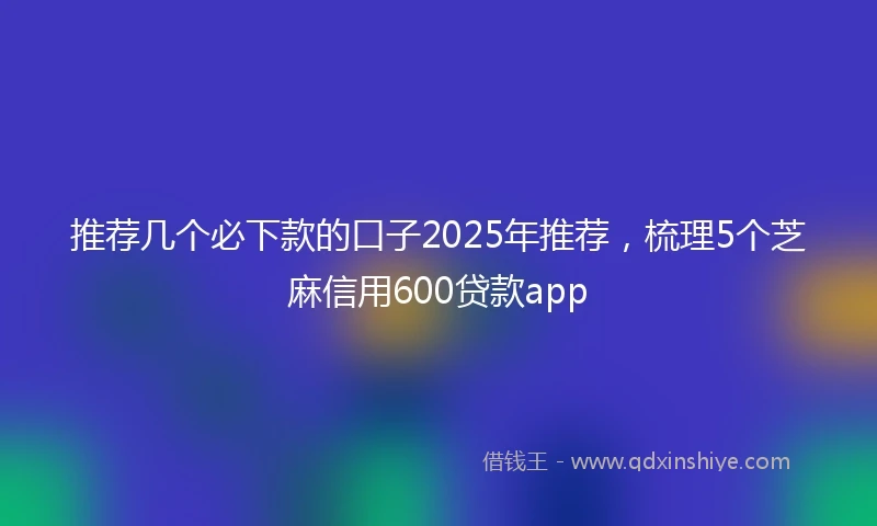 推荐几个必下款的口子2025年推荐，梳理5个芝麻信用600贷款app