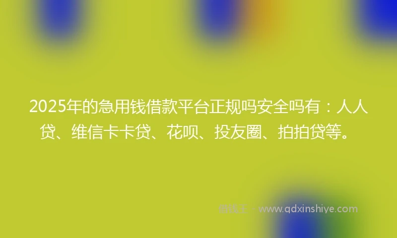 2025年的急用钱借款平台正规吗安全吗有：人人贷、维信卡卡贷、花呗、投友圈、拍拍贷等。