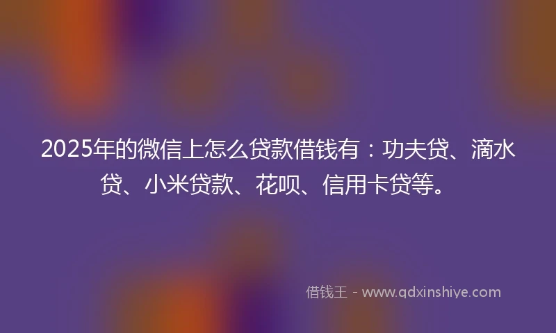 2025年的微信上怎么贷款借钱有：功夫贷、滴水贷、小米贷款、花呗、信用卡贷等。