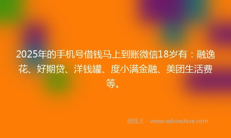 2025年的手机号借钱马上到账微信18岁有：融逸花、好期贷、洋钱罐、度小满金融、美团生活费等。