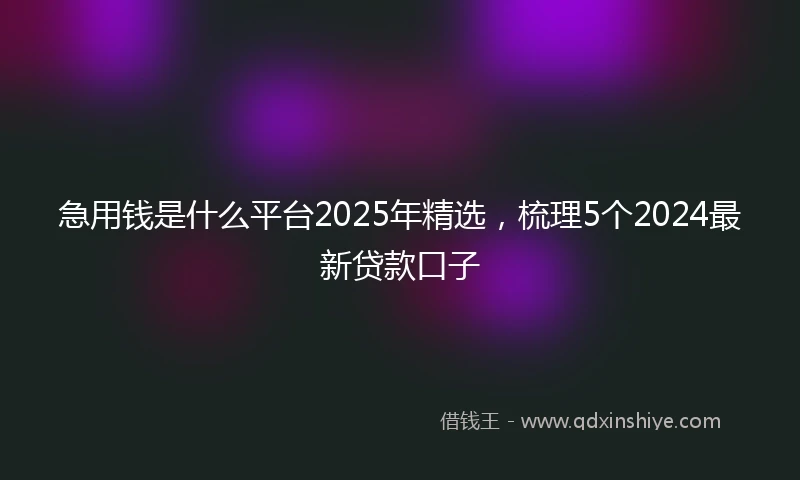 急用钱是什么平台2025年精选，梳理5个2024最新贷款口子