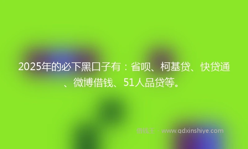 2025年的必下黑口子有：省呗、柯基贷、快贷通、微博借钱、51人品贷等。