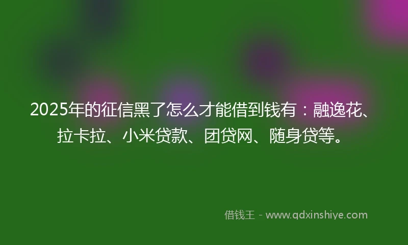 2025年的征信黑了怎么才能借到钱有：融逸花、拉卡拉、小米贷款、团贷网、随身贷等。