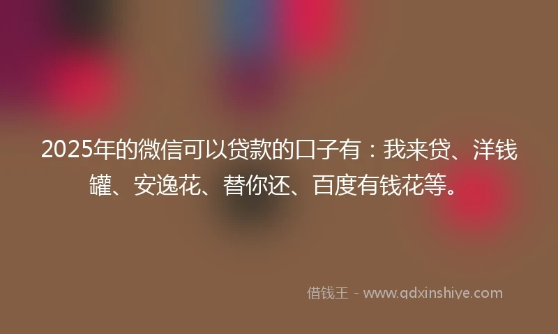 2025年的微信可以贷款的口子有：我来贷、洋钱罐、安逸花、替你还、百度有钱花等。