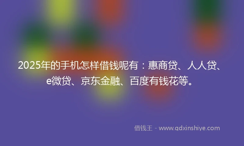 2025年的手机怎样借钱呢有：惠商贷、人人贷、e微贷、京东金融、百度有钱花等。