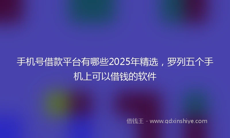 手机号借款平台有哪些2025年精选，罗列五个手机上可以借钱的软件