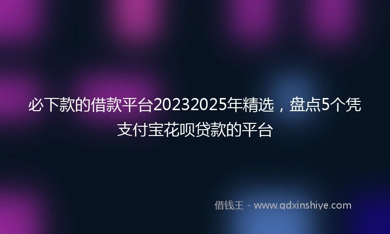 必下款的借款平台20232025年精选，盘点5个凭支付宝花呗贷款的平台
