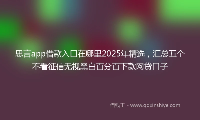思言app借款入口在哪里2025年精选，汇总五个不看征信无视黑白百分百下款网贷口子