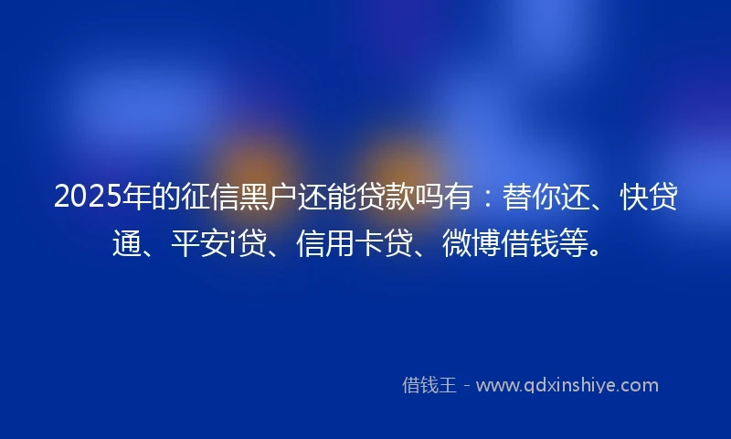 2025年的征信黑户还能贷款吗有：替你还、快贷通、平安i贷、信用卡贷、微博借钱等。