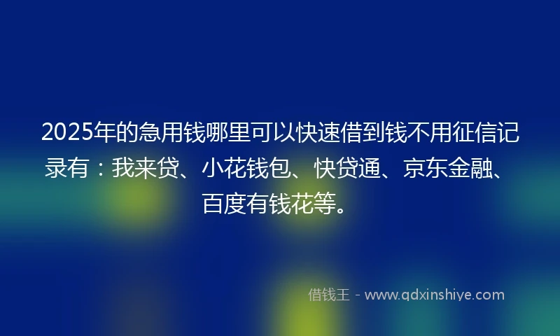 2025年的急用钱哪里可以快速借到钱不用征信记录有：我来贷、小花钱包、快贷通、京东金融、百度有钱花等。