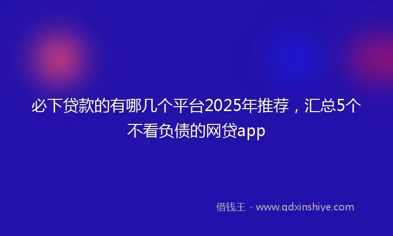 必下贷款的有哪几个平台2025年推荐，汇总5个不看负债的网贷app