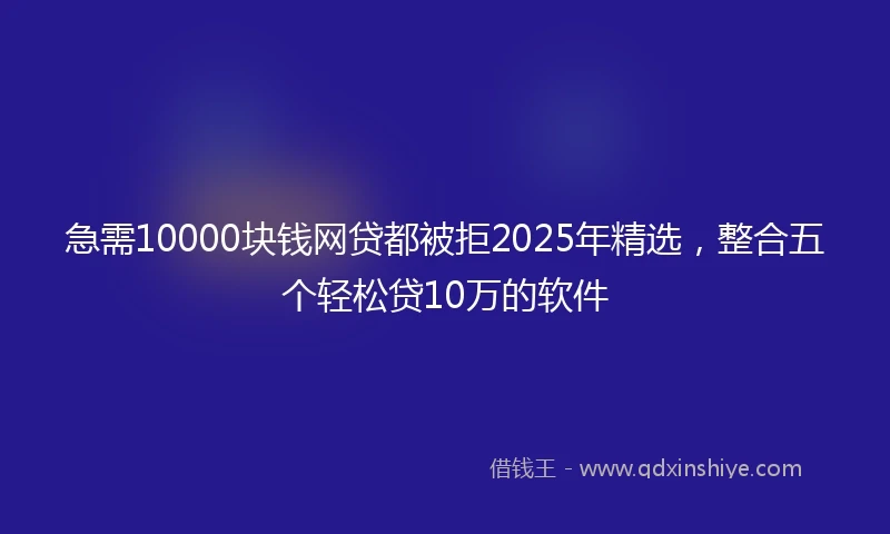 急需10000块钱网贷都被拒2025年精选，整合五个轻松贷10万的软件