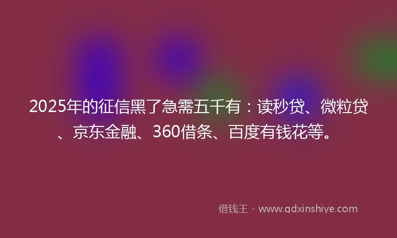 2025年的征信黑了急需五千有：读秒贷、微粒贷、京东金融、360借条、百度有钱花等。