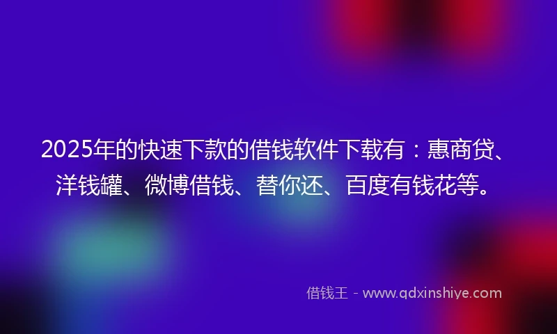 2025年的快速下款的借钱软件下载有：惠商贷、洋钱罐、微博借钱、替你还、百度有钱花等。