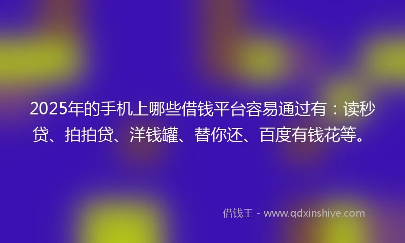 2025年的手机上哪些借钱平台容易通过有：读秒贷、拍拍贷、洋钱罐、替你还、百度有钱花等。
