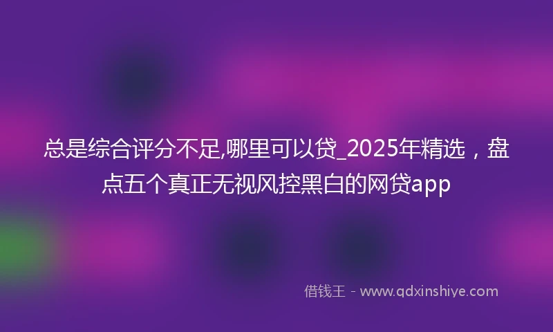 总是综合评分不足,哪里可以贷_2025年精选，盘点五个真正无视风控黑白的网贷app