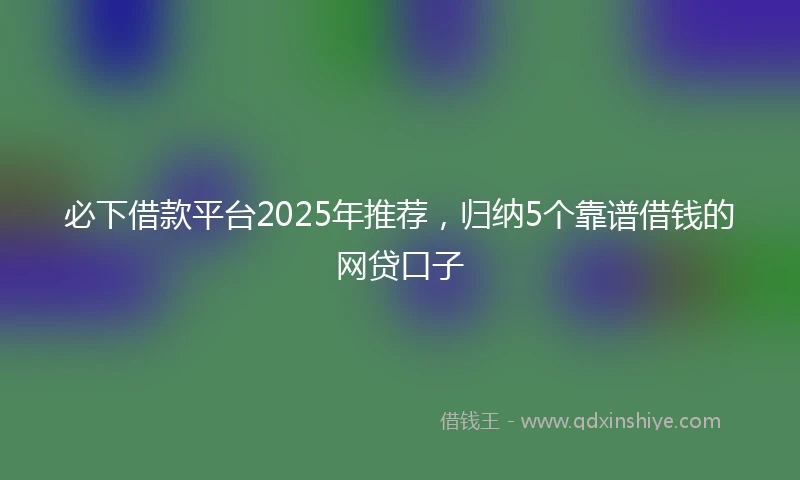 必下借款平台2025年推荐，归纳5个靠谱借钱的网贷口子