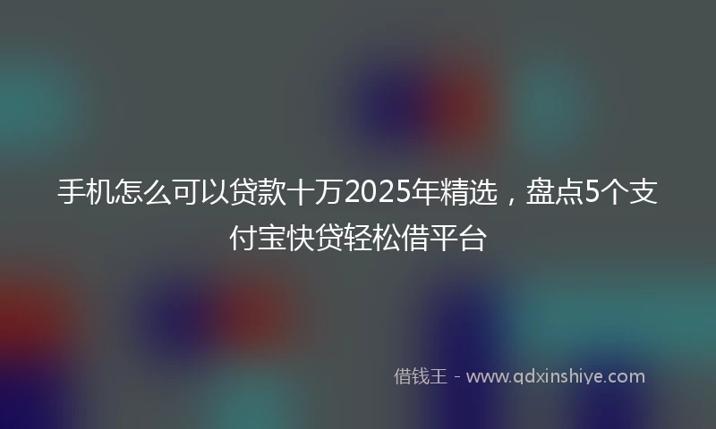 手机怎么可以贷款十万2025年精选，盘点5个支付宝快贷轻松借平台
