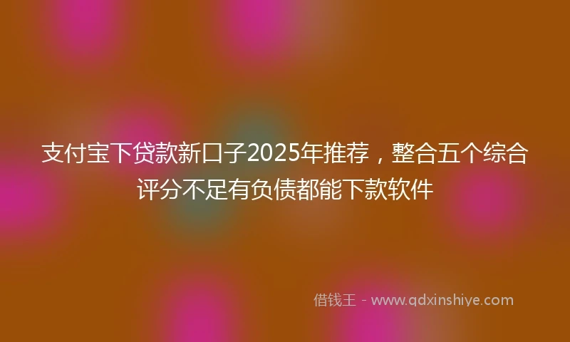 支付宝下贷款新口子2025年推荐，整合五个综合评分不足有负债都能下款软件