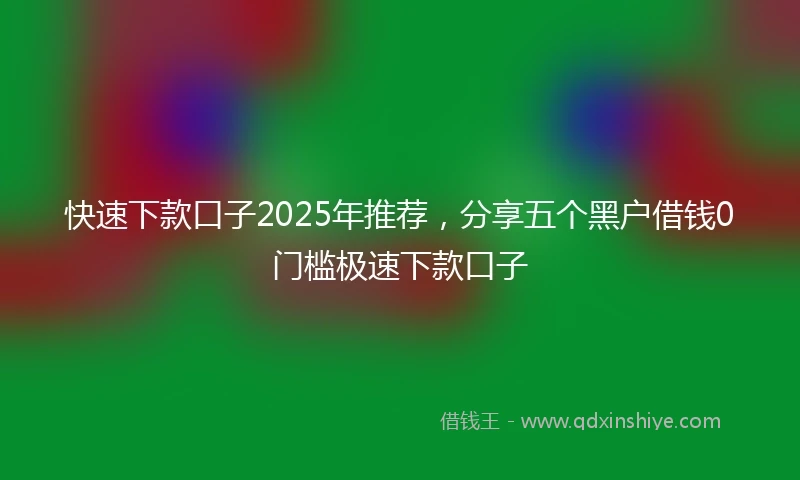 快速下款口子2025年推荐，分享五个黑户借钱0门槛极速下款口子