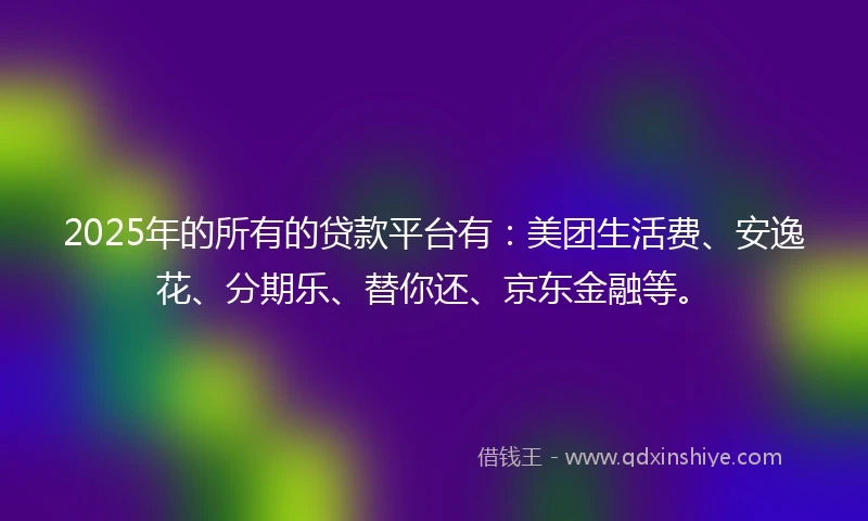 2025年的所有的贷款平台有：美团生活费、安逸花、分期乐、替你还、京东金融等。
