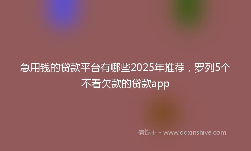 急用钱的贷款平台有哪些2025年推荐，罗列5个不看欠款的贷款app