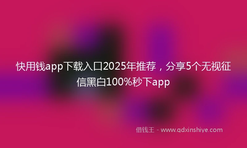 快用钱app下载入口2025年推荐，分享5个无视征信黑白100%秒下app