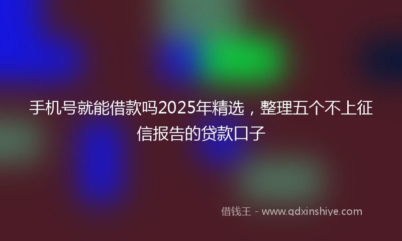 手机号就能借款吗2025年精选，整理五个不上征信报告的贷款口子