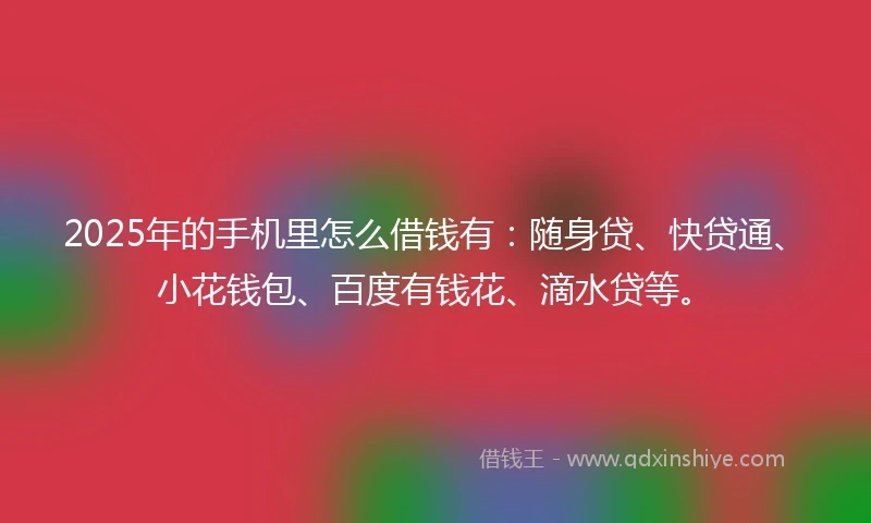 2025年的手机里怎么借钱有：随身贷、快贷通、小花钱包、百度有钱花、滴水贷等。