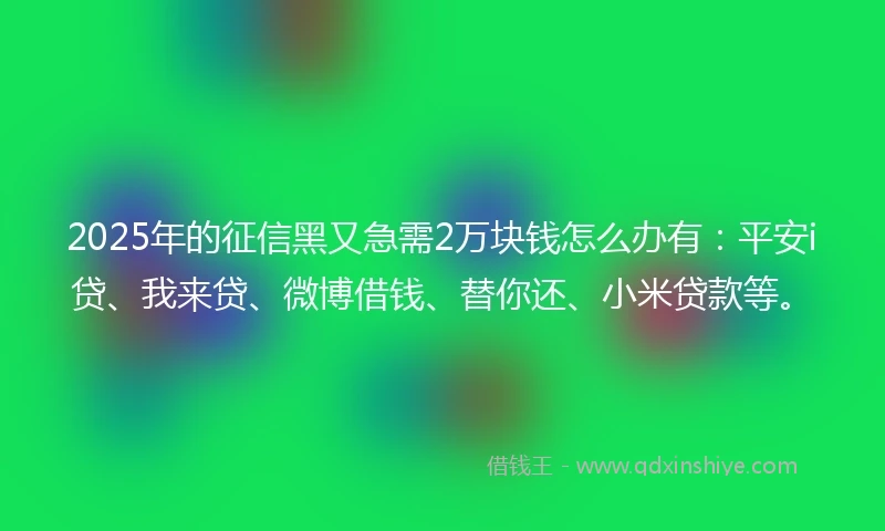 2025年的征信黑又急需2万块钱怎么办有：平安i贷、我来贷、微博借钱、替你还、小米贷款等。