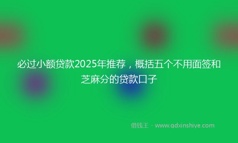 必过小额贷款2025年推荐，概括五个不用面签和芝麻分的贷款口子