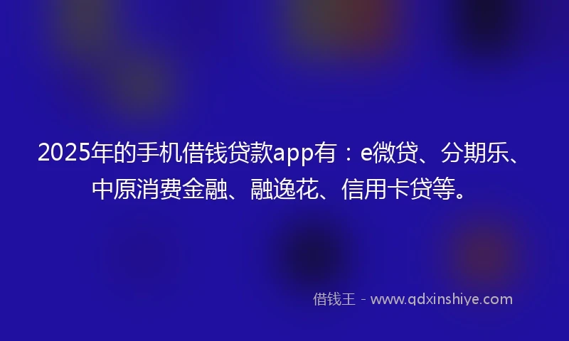 2025年的手机借钱贷款app有：e微贷、分期乐、中原消费金融、融逸花、信用卡贷等。