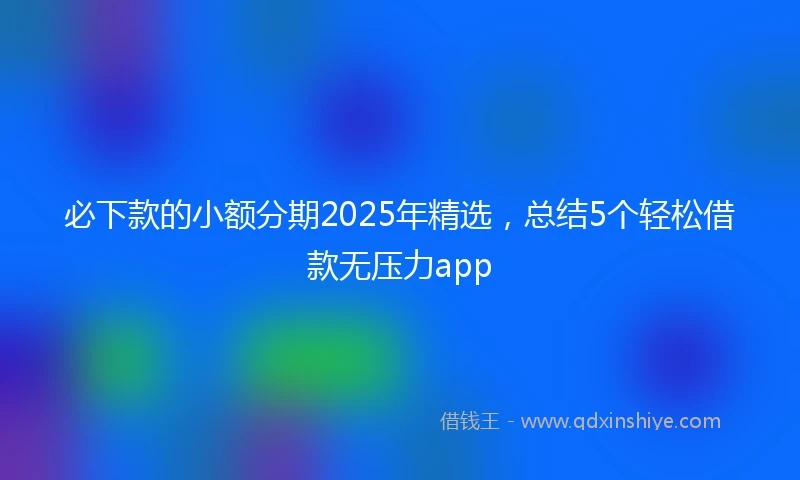 必下款的小额分期2025年精选，总结5个轻松借款无压力app
