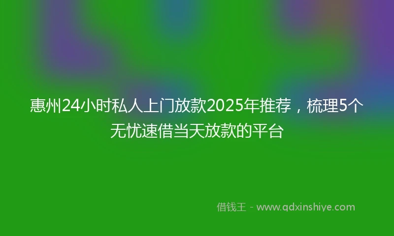 惠州24小时私人上门放款2025年推荐，梳理5个无忧速借当天放款的平台