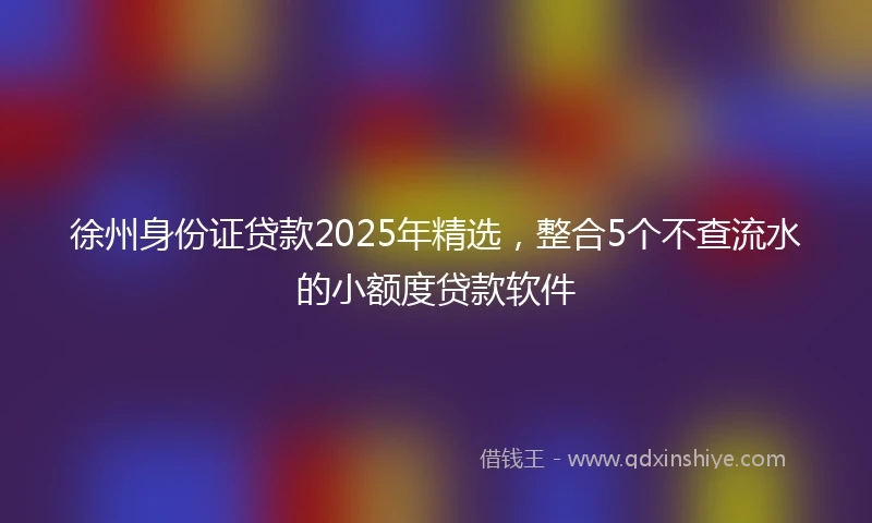 徐州身份证贷款2025年精选,整合5个不查流水的小额度贷款软件