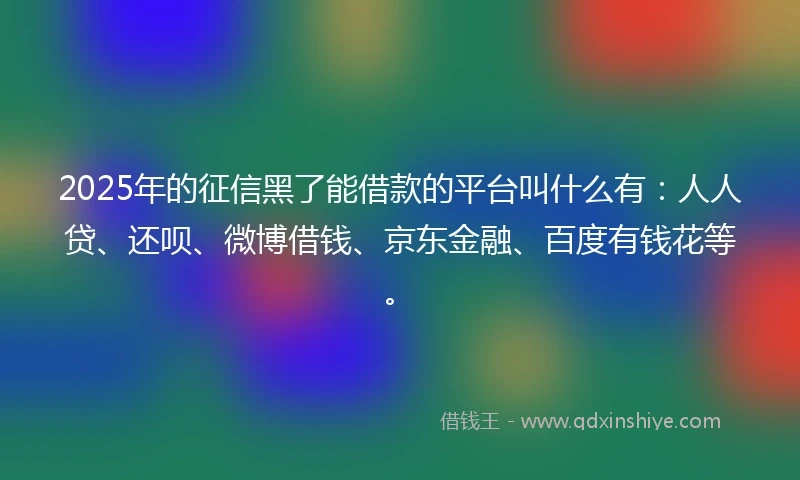 2025年的征信黑了能借款的平台叫什么有：人人贷、还呗、微博借钱、京东金融、百度有钱花等。
